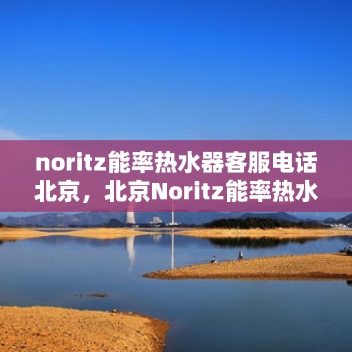 noritz能率热水器客服电话北京，北京Noritz能率热水器官方客服热线及售后服务指南