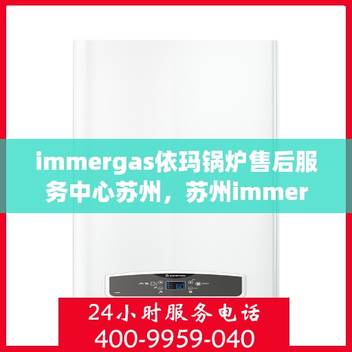 immergas依玛锅炉售后服务中心苏州，苏州immergas依玛锅炉售后服务中心，专业维修与优质服务