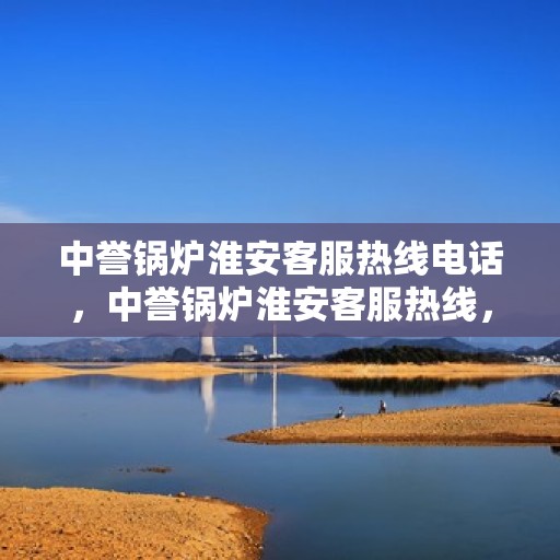 中誉锅炉淮安客服热线电话，中誉锅炉淮安客服热线，一站式专业服务的连接桥梁