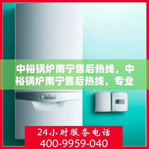 中裕锅炉南宁售后热线，中裕锅炉南宁售后热线，专业维修服务，让您安心无忧！