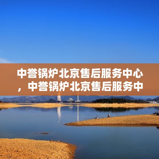 中誉锅炉北京售后服务中心，中誉锅炉北京售后服务中心，专业维修与贴心服务一体化平台