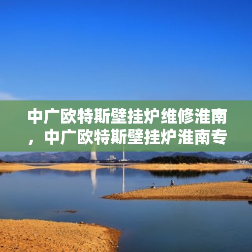 中广欧特斯壁挂炉维修淮南，中广欧特斯壁挂炉淮南专业维修服务