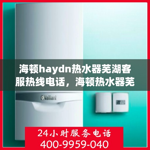 海顿haydn热水器芜湖客服热线电话，海顿热水器芜湖客服热线电话及售后服务指南