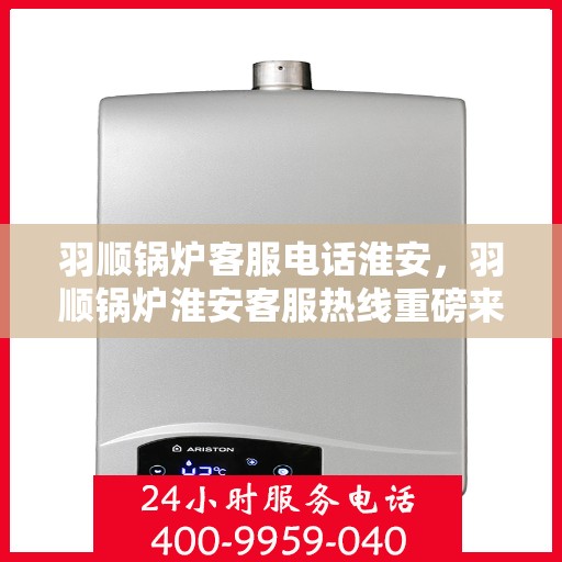 羽顺锅炉客服电话淮安，羽顺锅炉淮安客服热线重磅来袭！