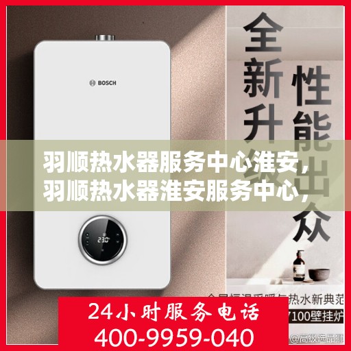 羽顺热水器服务中心淮安，羽顺热水器淮安服务中心，专业维修，温暖您的生活