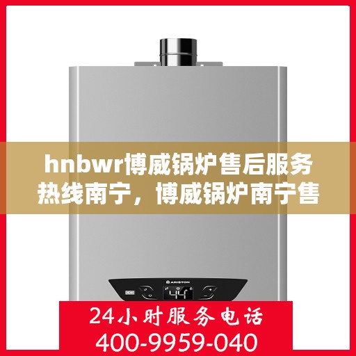 hnbwr博威锅炉售后服务热线南宁，博威锅炉南宁售后服务热线及专业支持