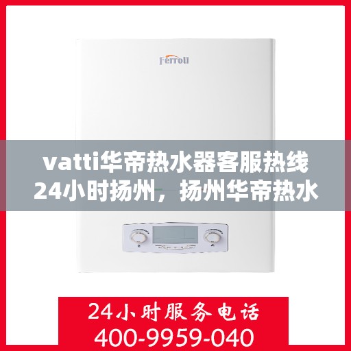 vatti华帝热水器客服热线24小时扬州，扬州华帝热水器全天候客服热线，贴心服务随叫随到
