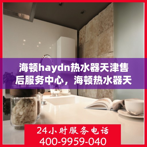 海顿haydn热水器天津售后服务中心，海顿热水器天津售后服务中心，专业维修与贴心服务