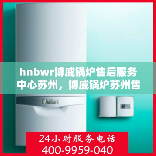 hnbwr博威锅炉售后服务中心苏州，博威锅炉苏州售后服务中心，专业维修与贴心服务