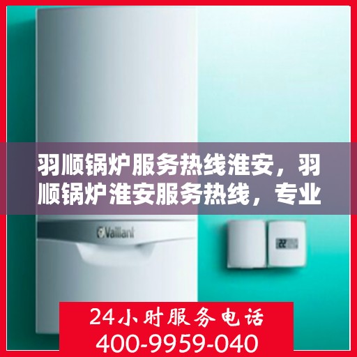 羽顺锅炉服务热线淮安，羽顺锅炉淮安服务热线，专业维修与咨询一站式解决方案