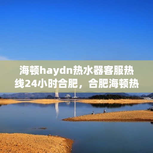 海顿haydn热水器客服热线24小时合肥，合肥海顿热水器全天候客服热线，贴心服务不打烊