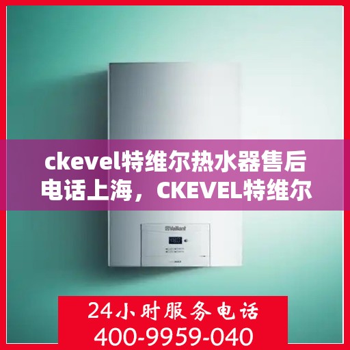 ckevel特维尔热水器售后电话上海，CKEVEL特维尔热水器上海售后专线，专业维修与贴心服务