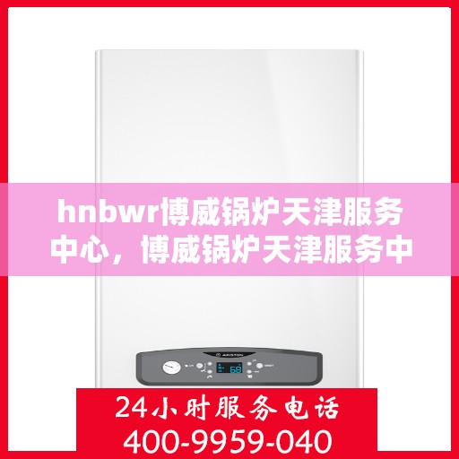 hnbwr博威锅炉天津服务中心，博威锅炉天津服务中心，专业维护与高效服务引领行业新标杆