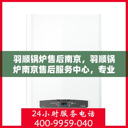 羽顺锅炉售后南京，羽顺锅炉南京售后服务中心，专业维修与贴心服务